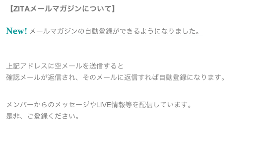 【ZITAメールマガジンについて】
New! メールマガジンの自動登録ができるようになりました。
zita-maillist-subscribe@zita.jp

上記アドレスに空メールを送信すると
確認メールが返信され、そのメールに返信すれば自動登録になります。


メンバーからのメッセージやLIVE情報等を配信しています。
是非、ご登録ください。
