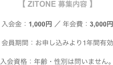 【 ZITONE 募集内容 】

　　入会金：1,000円 ／ 年会費：3,000円　　

会員期間：お申し込みより1年間有効入会資格：年齢・性別は問いません。